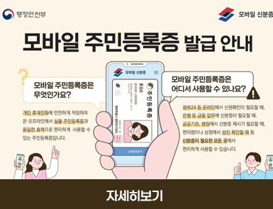 행정안전부
모바일 신분증

모바일 주민등록증 발급 안내

모바일 주민등족증은 무엇인가요?
개인 휴대전화에 안전하게 저장하여 온·오프라인에서 실물 주민등록증과 동일한 효력으로 편리하게 사용할 수 있는 주민등록증입니다.

모바일 주민등록증은 어디서 사용할 수 있나요?
정부24등 온라인에서 신원확인이 필요할 때, 은행 등 금융 업무에 신분증이 필요할 때, 공공기관, 병워넹서 신분증 제시가 필요할 때, 편의점이나 상점에서 성인 확인할 때 등 신분증이 필요한 모든 곳에서 편리하게 사용할 수 있습니다.

자세히보기